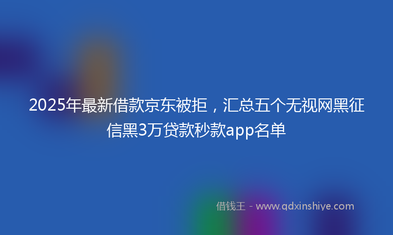 2025年最新借款京东被拒，汇总五个无视网黑征信黑3万贷款秒款app名单