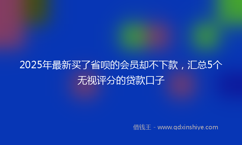 2025年最新买了省呗的会员却不下款，汇总5个无视评分的贷款口子