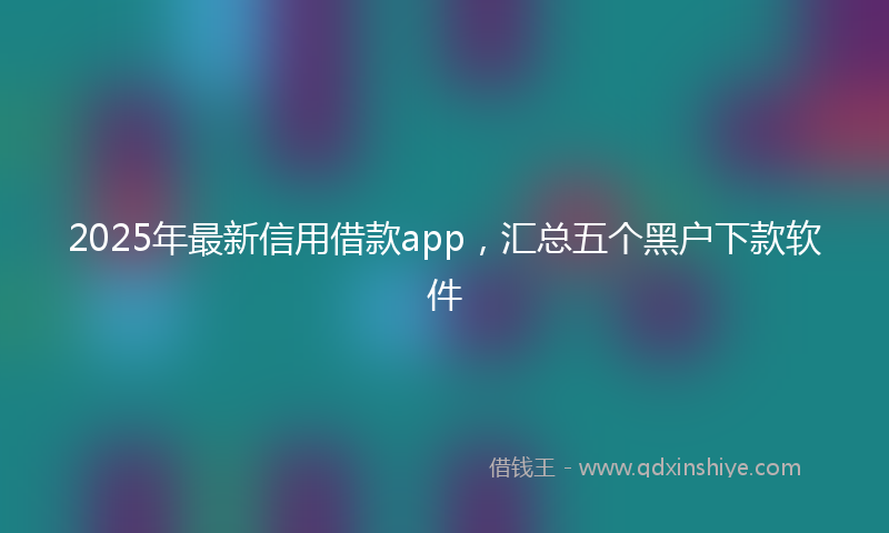 2025年最新信用借款app，汇总五个黑户下款软件