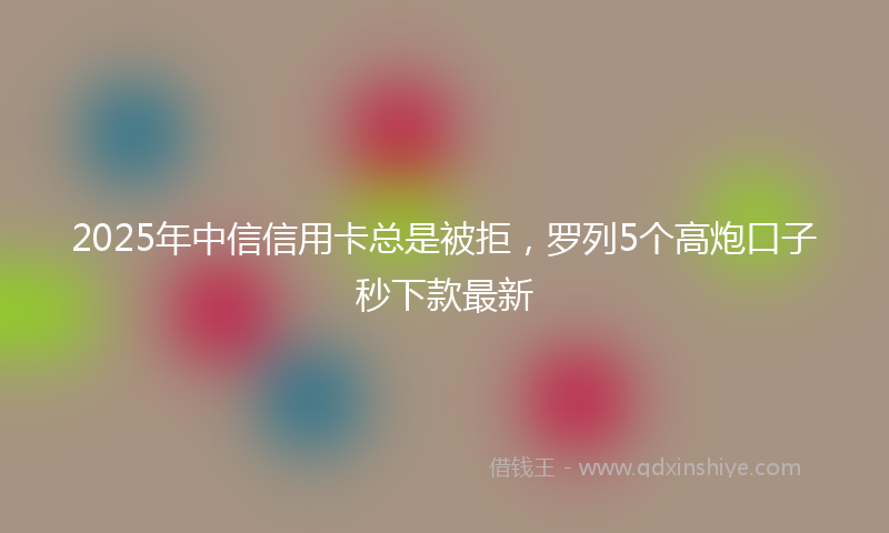 2025年中信信用卡总是被拒，罗列5个高炮口子秒下款最新