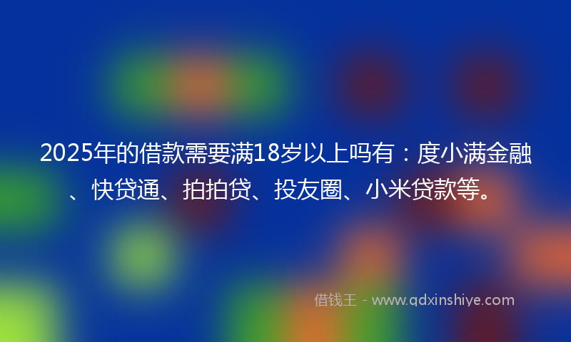 2025年的借款需要满18岁以上吗有：度小满金融、快贷通、拍拍贷、投友圈、小米贷款等。