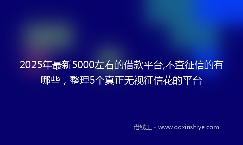 2025年最新5000左右的借款平台,不查征信的有哪些，整理5个真正无视征信花的平台