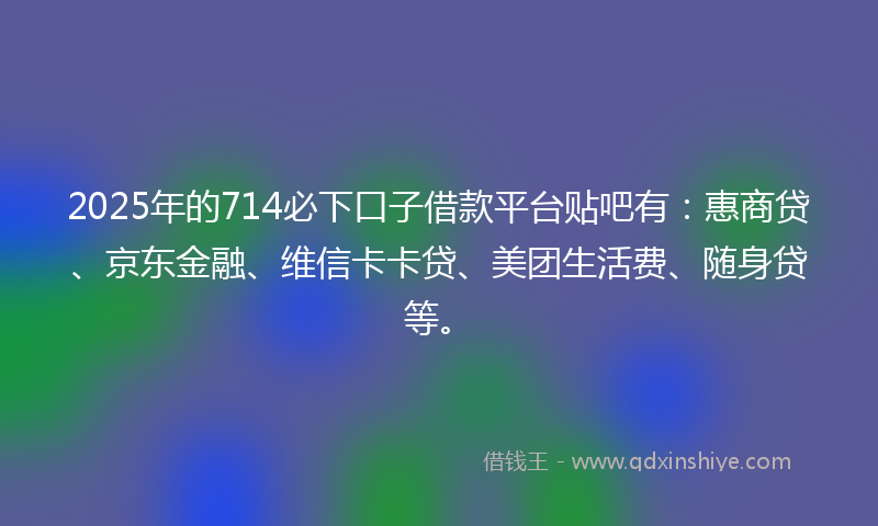 2025年的714必下口子借款平台贴吧有：惠商贷、京东金融、维信卡卡贷、美团生活费、随身贷等。