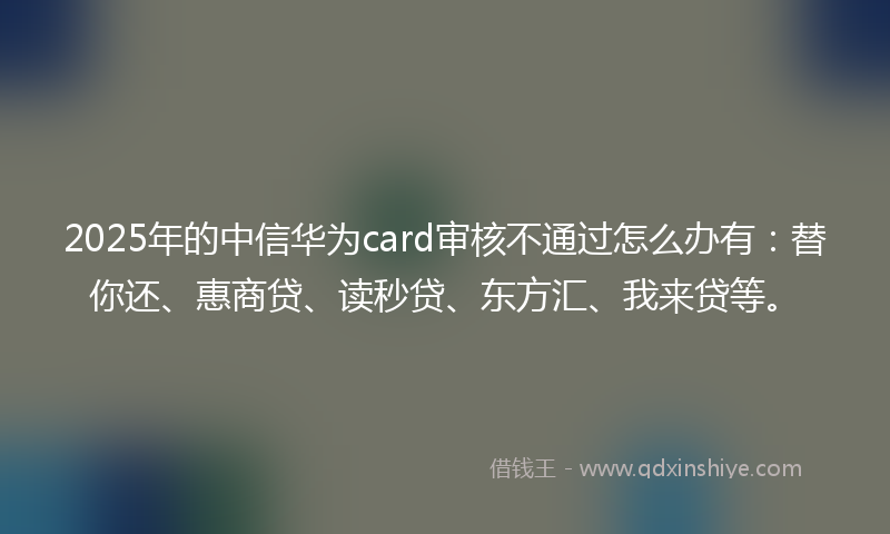 2025年的中信华为card审核不通过怎么办有：替你还、惠商贷、读秒贷、东方汇、我来贷等。