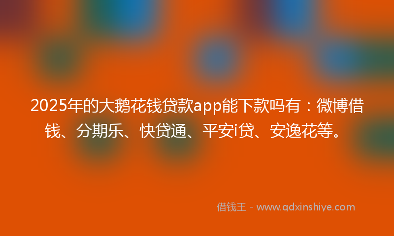 2025年的大鹅花钱贷款app能下款吗有：微博借钱、分期乐、快贷通、平安i贷、安逸花等。