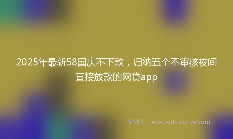 2025年最新58国庆不下款，归纳五个不审核夜间直接放款的网贷app