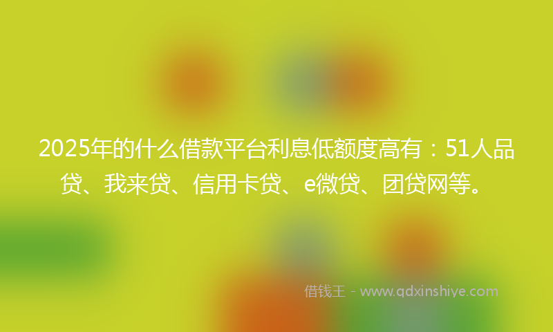 2025年的什么借款平台利息低额度高有：51人品贷、我来贷、信用卡贷、e微贷、团贷网等。
