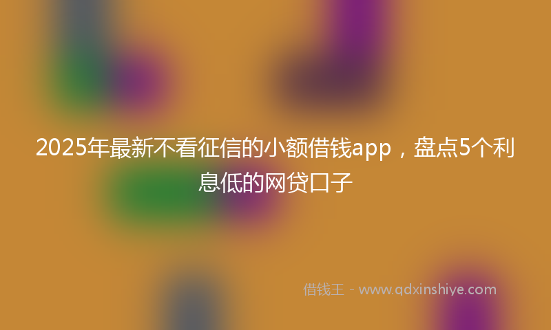2025年最新不看征信的小额借钱app，盘点5个利息低的网贷口子