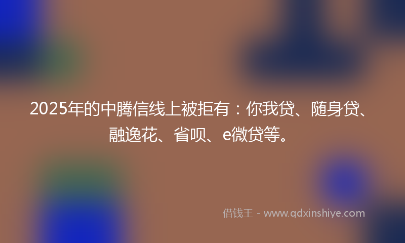 2025年的中腾信线上被拒有：你我贷、随身贷、融逸花、省呗、e微贷等。