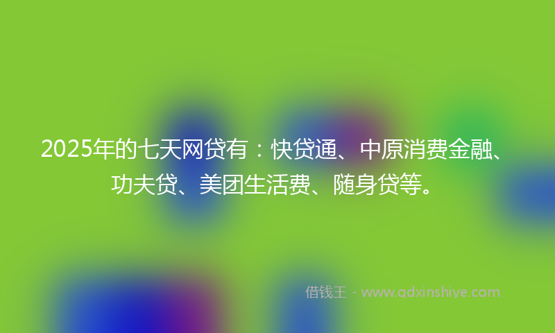 2025年的七天网贷有：快贷通、中原消费金融、功夫贷、美团生活费、随身贷等。