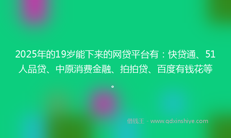 2025年的19岁能下来的网贷平台有：快贷通、51人品贷、中原消费金融、拍拍贷、百度有钱花等。