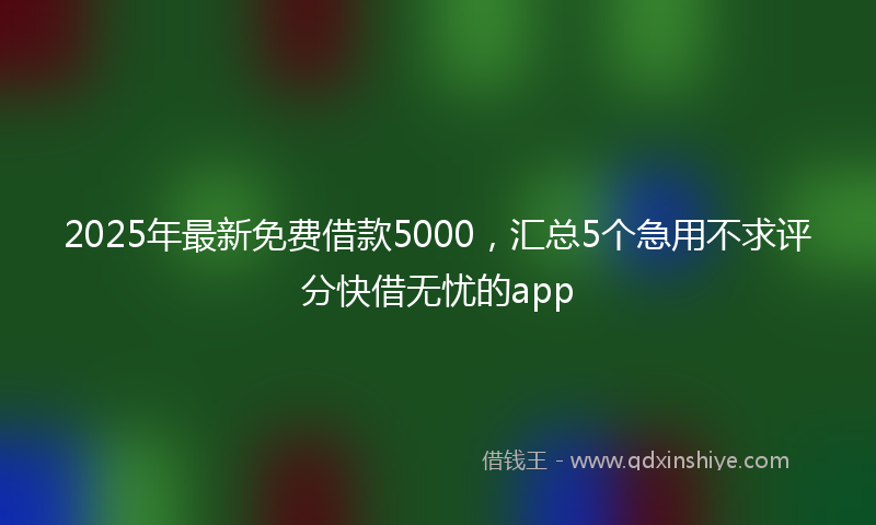 2025年最新免费借款5000，汇总5个急用不求评分快借无忧的app
