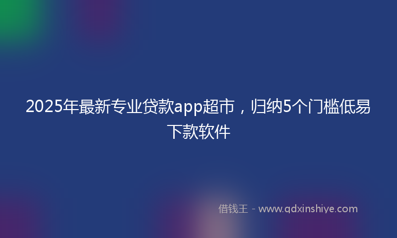 2025年最新专业贷款app超市，归纳5个门槛低易下款软件