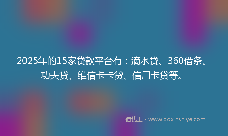 2025年的15家贷款平台有：滴水贷、360借条、功夫贷、维信卡卡贷、信用卡贷等。