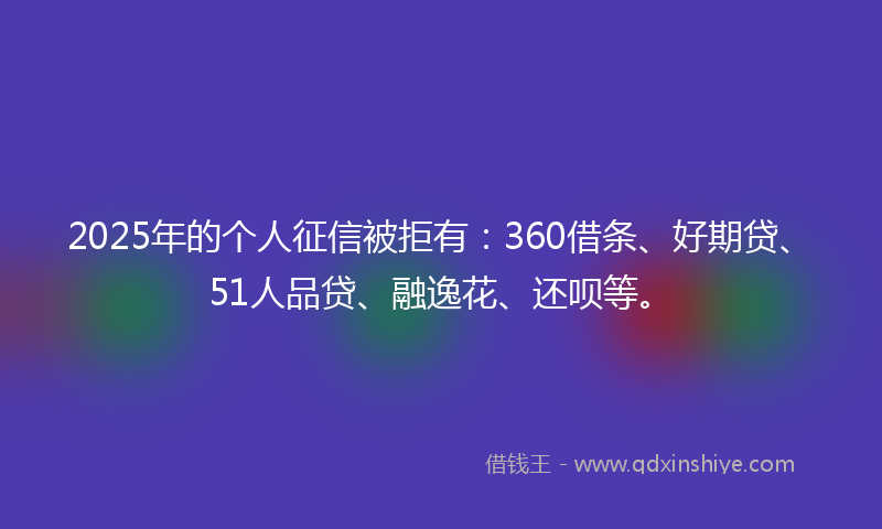 2025年的个人征信被拒有：360借条、好期贷、51人品贷、融逸花、还呗等。
