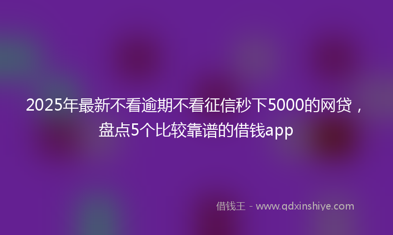 2025年最新不看逾期不看征信秒下5000的网贷，盘点5个比较靠谱的借钱app
