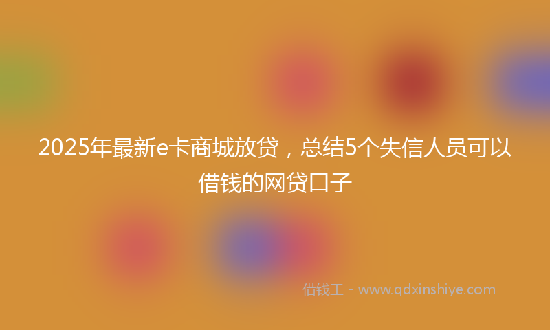 2025年最新e卡商城放贷，总结5个失信人员可以借钱的网贷口子