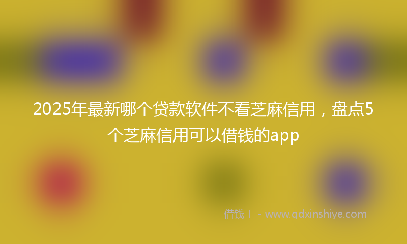 2025年最新哪个贷款软件不看芝麻信用，盘点5个芝麻信用可以借钱的app