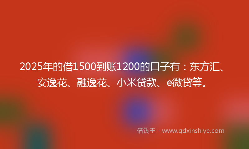 2025年的借1500到账1200的口子有：东方汇、安逸花、融逸花、小米贷款、e微贷等。