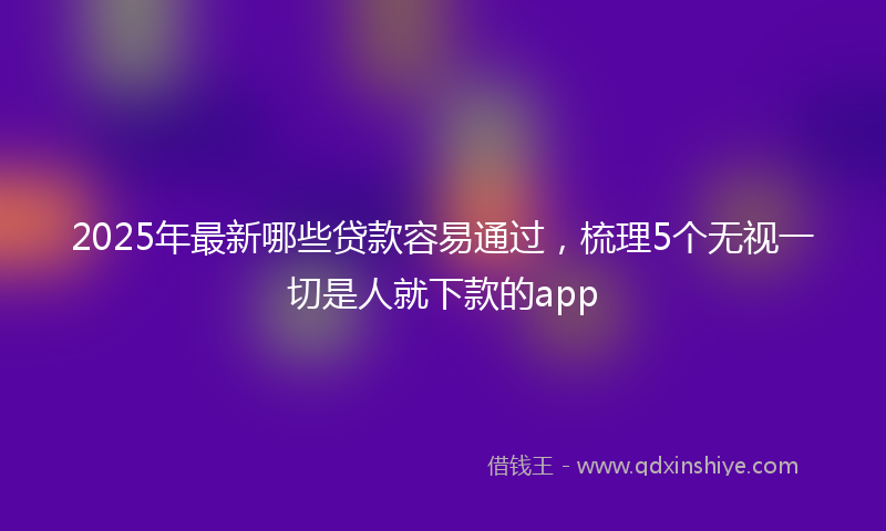 2025年最新哪些贷款容易通过，梳理5个无视一切是人就下款的app