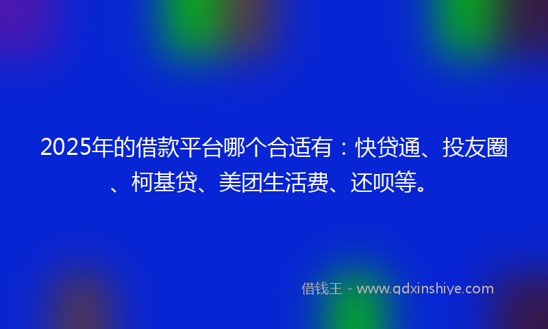 2025年的借款平台哪个合适有：快贷通、投友圈、柯基贷、美团生活费、还呗等。