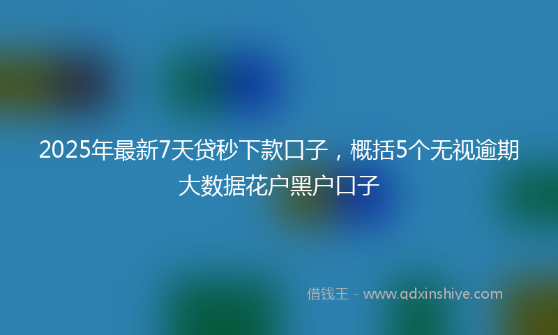 2025年最新7天贷秒下款口子，概括5个无视逾期大数据花户黑户口子