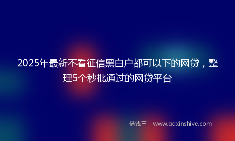 2025年最新不看征信黑白户都可以下的网贷，整理5个秒批通过的网贷平台