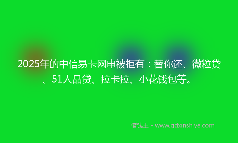 2025年的中信易卡网申被拒有：替你还、微粒贷、51人品贷、拉卡拉、小花钱包等。