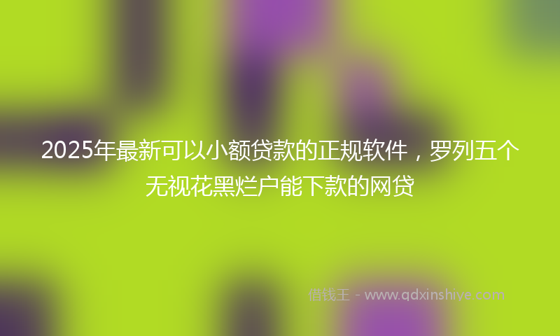 2025年最新可以小额贷款的正规软件，罗列五个无视花黑烂户能下款的网贷