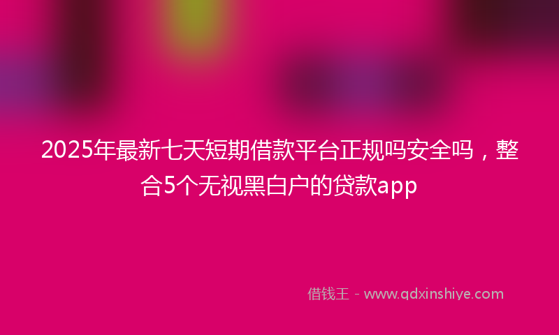 2025年最新七天短期借款平台正规吗安全吗，整合5个无视黑白户的贷款app