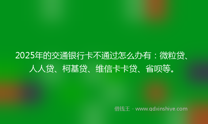 2025年的交通银行卡不通过怎么办有：微粒贷、人人贷、柯基贷、维信卡卡贷、省呗等。