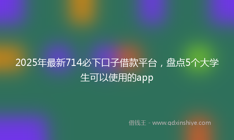 2025年最新714必下口子借款平台，盘点5个大学生可以使用的app