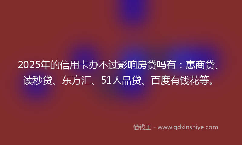 2025年的信用卡办不过影响房贷吗有：惠商贷、读秒贷、东方汇、51人品贷、百度有钱花等。