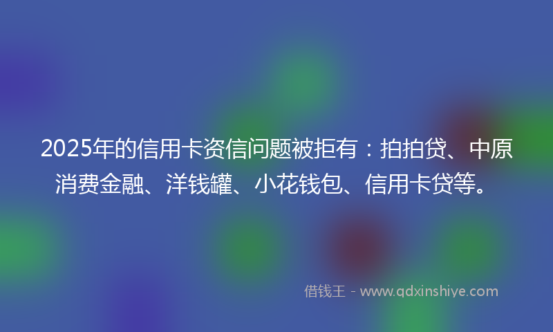 2025年的信用卡资信问题被拒有：拍拍贷、中原消费金融、洋钱罐、小花钱包、信用卡贷等。