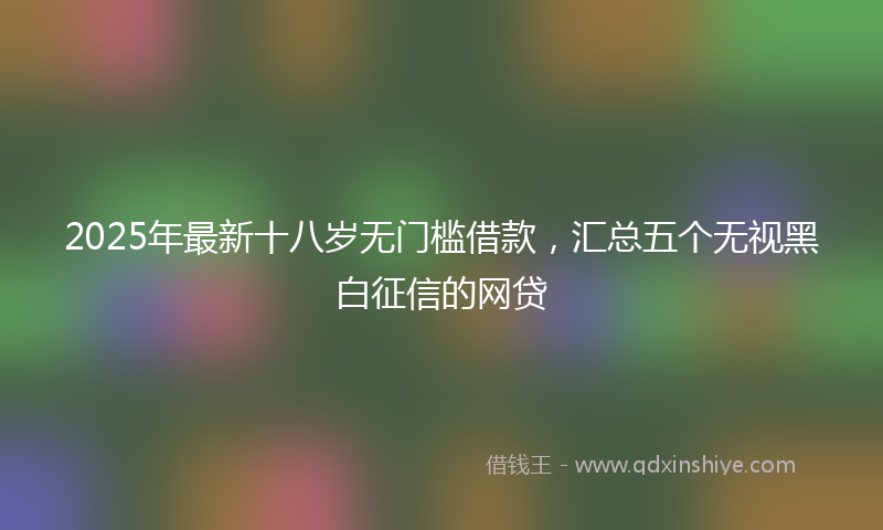 2025年最新十八岁无门槛借款，汇总五个无视黑白征信的网贷