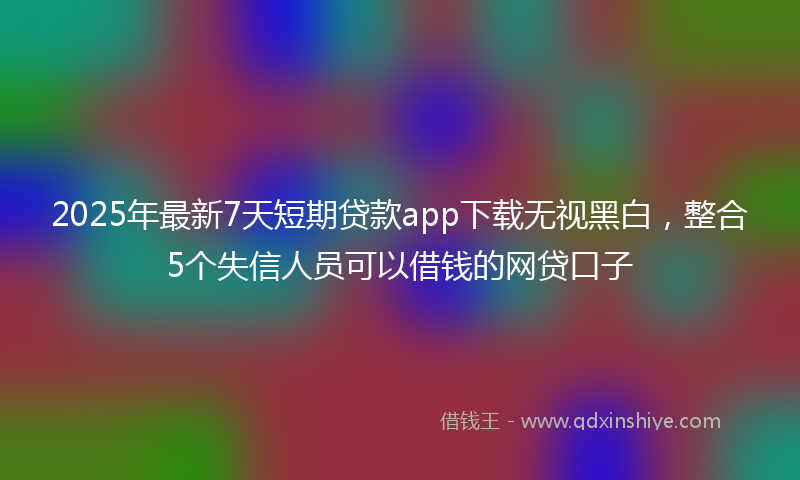 2025年最新7天短期贷款app下载无视黑白，整合5个失信人员可以借钱的网贷口子