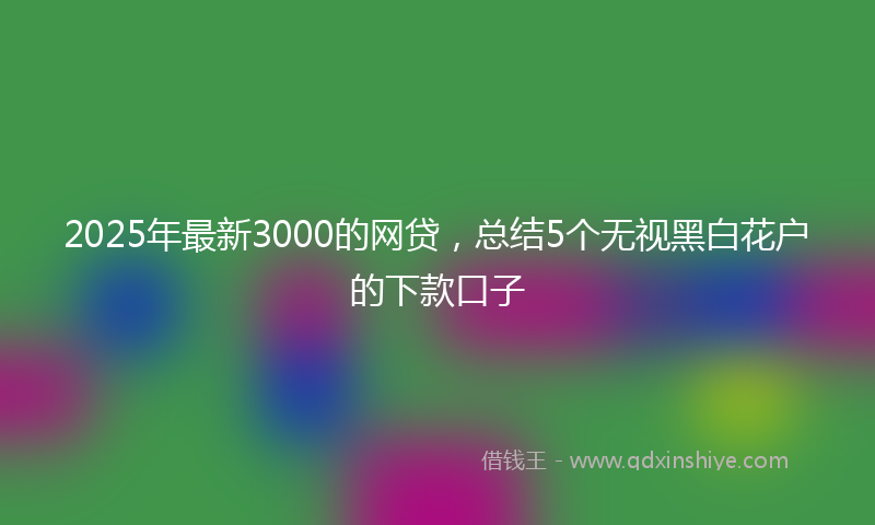 2025年最新3000的网贷，总结5个无视黑白花户的下款口子