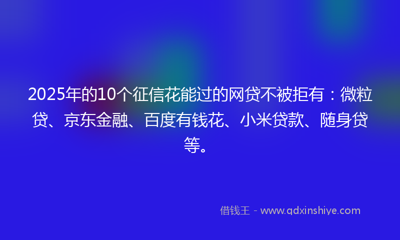 2025年的10个征信花能过的网贷不被拒有：微粒贷、京东金融、百度有钱花、小米贷款、随身贷等。