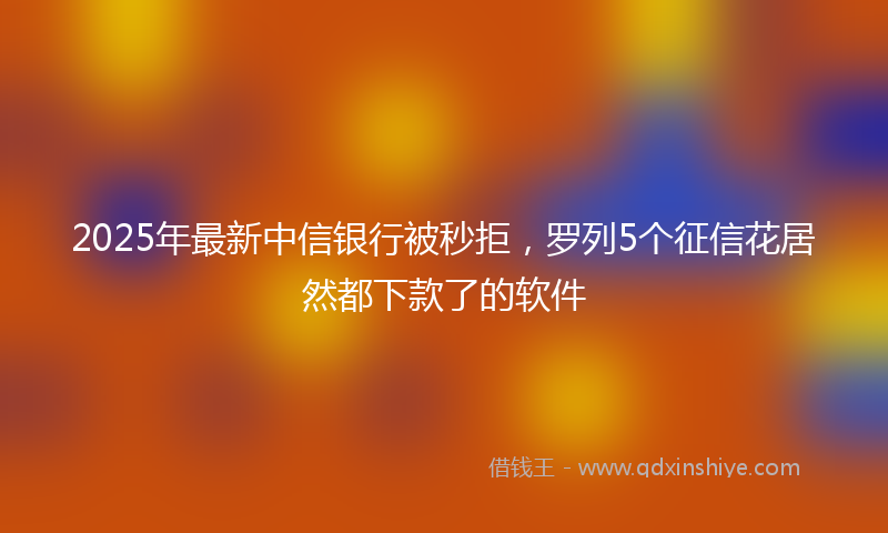 2025年最新中信银行被秒拒，罗列5个征信花居然都下款了的软件