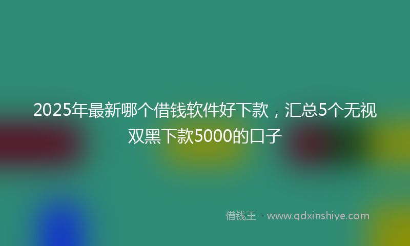 2025年最新哪个借钱软件好下款，汇总5个无视双黑下款5000的口子