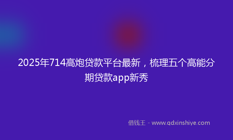2025年714高炮贷款平台最新，梳理五个高能分期贷款app新秀