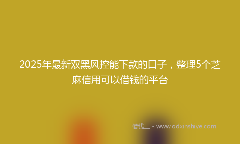 2025年最新双黑风控能下款的口子，整理5个芝麻信用可以借钱的平台