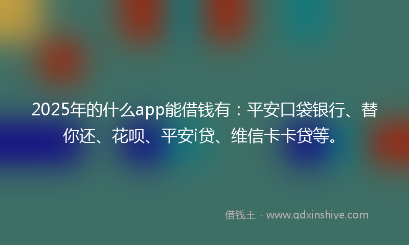 2025年的什么app能借钱有：平安口袋银行、替你还、花呗、平安i贷、维信卡卡贷等。