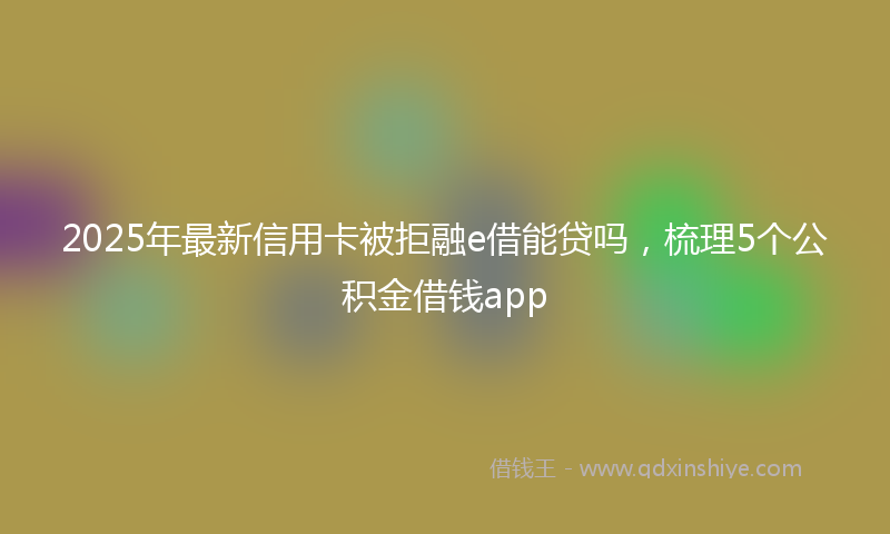 2025年最新信用卡被拒融e借能贷吗，梳理5个公积金借钱app
