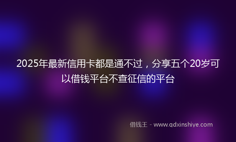 2025年最新信用卡都是通不过，分享五个20岁可以借钱平台不查征信的平台
