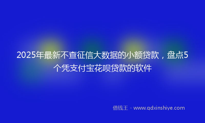 2025年最新不查征信大数据的小额贷款，盘点5个凭支付宝花呗贷款的软件