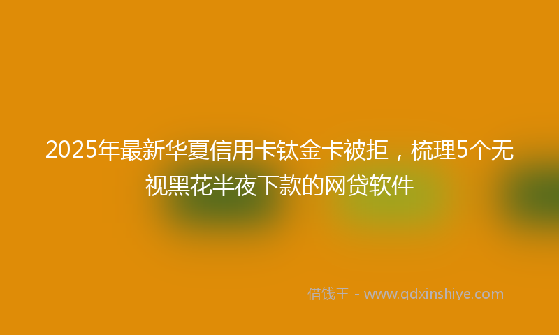 2025年最新华夏信用卡钛金卡被拒，梳理5个无视黑花半夜下款的网贷软件