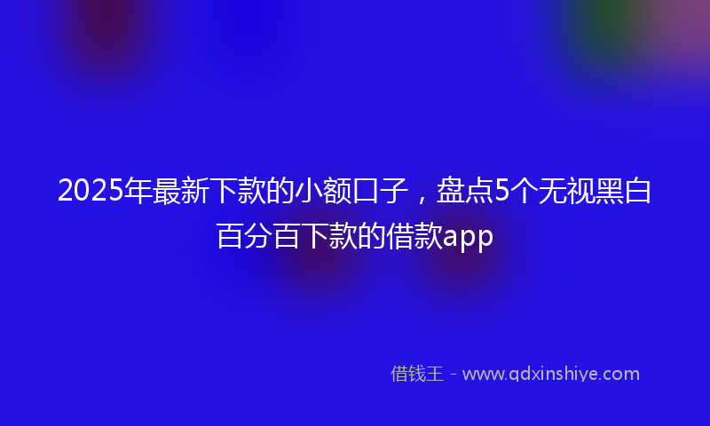 2025年最新下款的小额口子，盘点5个无视黑白百分百下款的借款app