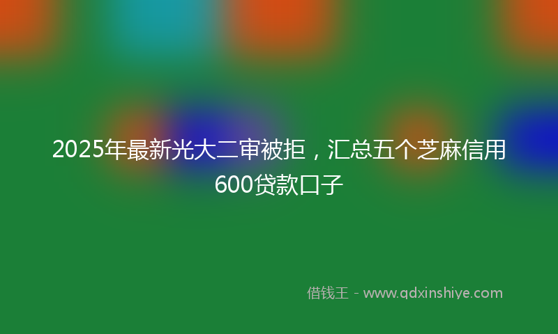 2025年最新光大二审被拒，汇总五个芝麻信用600贷款口子