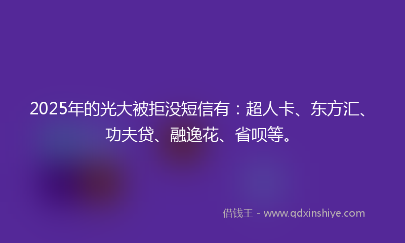 2025年的光大被拒没短信有：超人卡、东方汇、功夫贷、融逸花、省呗等。